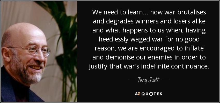 We need to learn... how war brutalises and degrades winners and losers alike and what happens to us when, having heedlessly waged war for no good reason, we are encouraged to inflate and demonise our enemies in order to justify that war's indefinite continuance. - Tony Judt