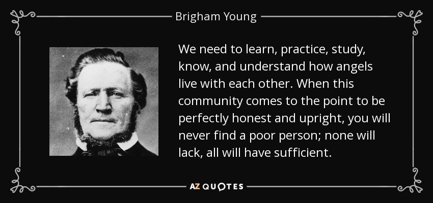 We need to learn, practice, study, know, and understand how angels live with each other. When this community comes to the point to be perfectly honest and upright, you will never find a poor person; none will lack, all will have sufficient. - Brigham Young