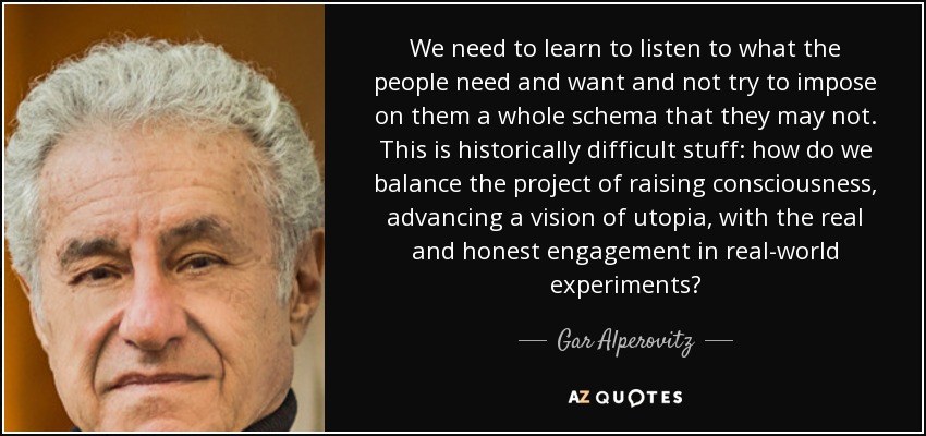 We need to learn to listen to what the people need and want and not try to impose on them a whole schema that they may not. This is historically difficult stuff: how do we balance the project of raising consciousness, advancing a vision of utopia, with the real and honest engagement in real-world experiments? - Gar Alperovitz