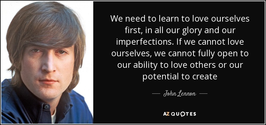 We need to learn to love ourselves first, in all our glory and our imperfections. If we cannot love ourselves, we cannot fully open to our ability to love others or our potential to create - John Lennon