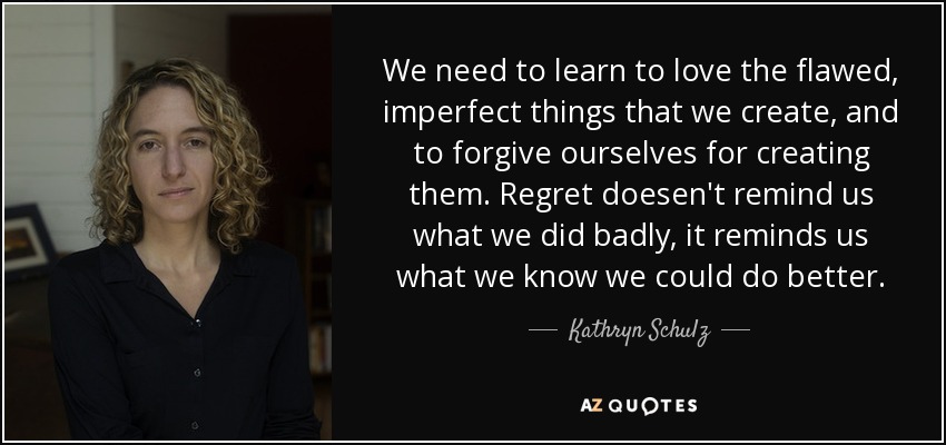 We need to learn to love the flawed, imperfect things that we create, and to forgive ourselves for creating them. Regret doesen't remind us what we did badly, it reminds us what we know we could do better. - Kathryn Schulz