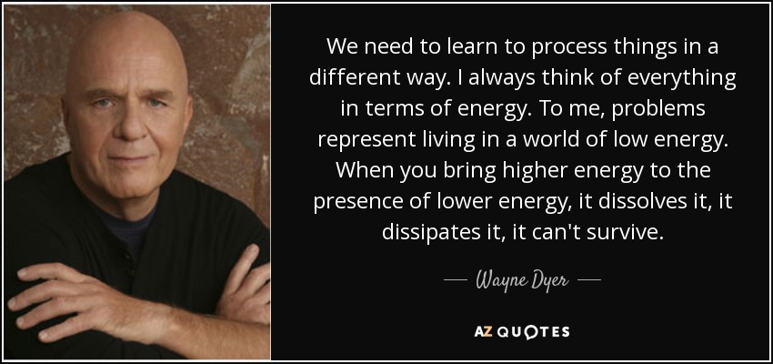 We need to learn to process things in a different way. I always think of everything in terms of energy. To me, problems represent living in a world of low energy. When you bring higher energy to the presence of lower energy, it dissolves it, it dissipates it, it can't survive. - Wayne Dyer