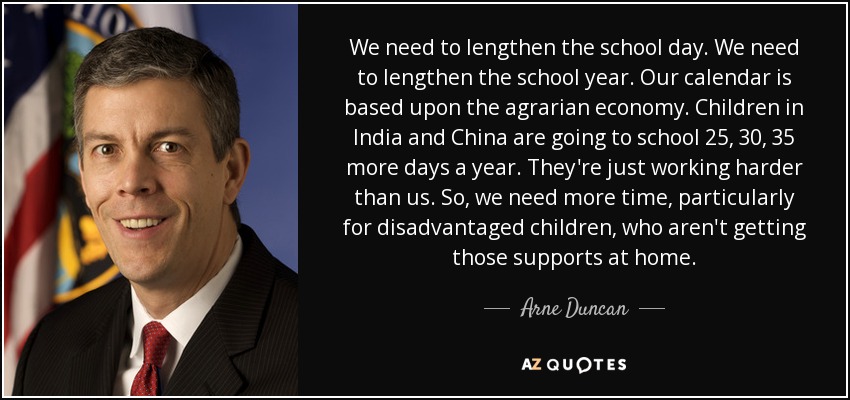 We need to lengthen the school day. We need to lengthen the school year. Our calendar is based upon the agrarian economy. Children in India and China are going to school 25, 30, 35 more days a year. They're just working harder than us. So, we need more time, particularly for disadvantaged children, who aren't getting those supports at home. - Arne Duncan