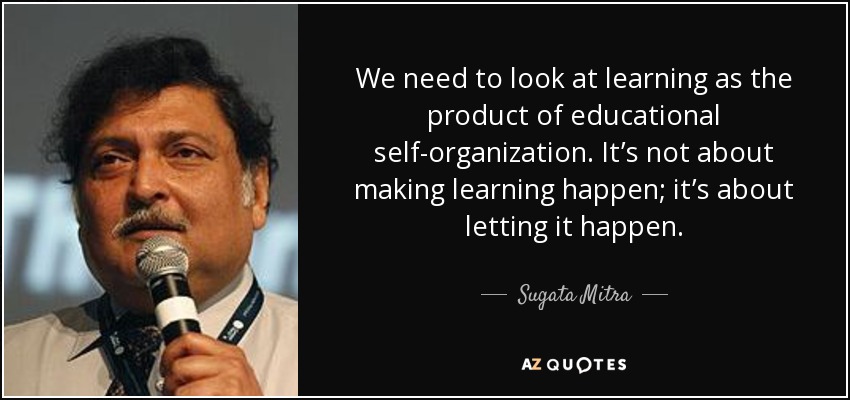 We need to look at learning as the product of educational self-organization. It’s not about making learning happen; it’s about letting it happen. - Sugata Mitra