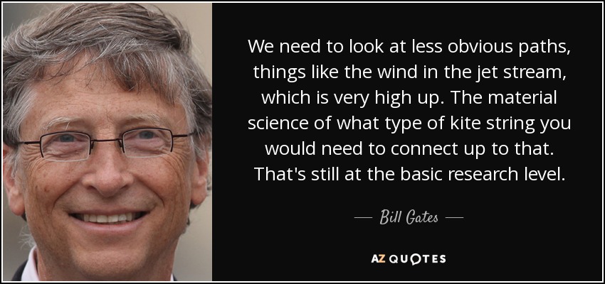 We need to look at less obvious paths, things like the wind in the jet stream, which is very high up. The material science of what type of kite string you would need to connect up to that. That's still at the basic research level. - Bill Gates