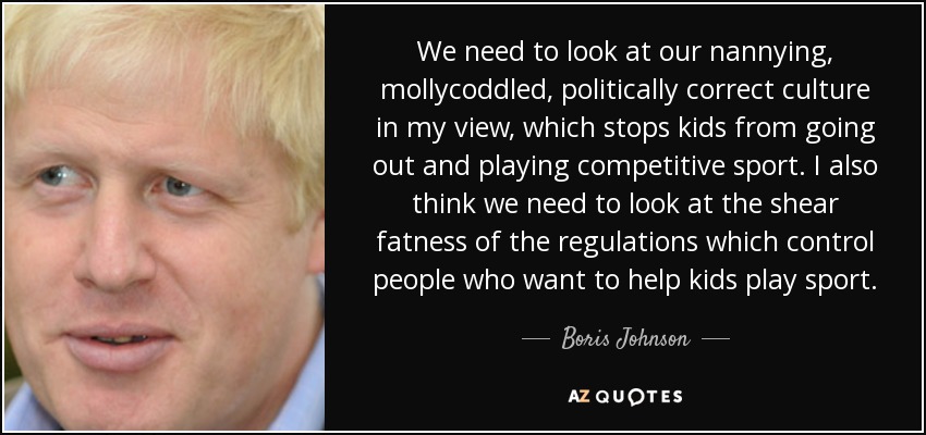 We need to look at our nannying, mollycoddled, politically correct culture in my view, which stops kids from going out and playing competitive sport. I also think we need to look at the shear fatness of the regulations which control people who want to help kids play sport. - Boris Johnson