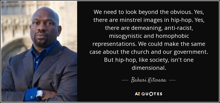 We need to look beyond the obvious. Yes, there are minstrel images in hip-hop. Yes, there are demeaning, anti-racist, misogynistic and homophobic representations. We could make the same case about the church and our government. But hip-hop, like society, isn't one dimensional. - Bakari Kitwana
