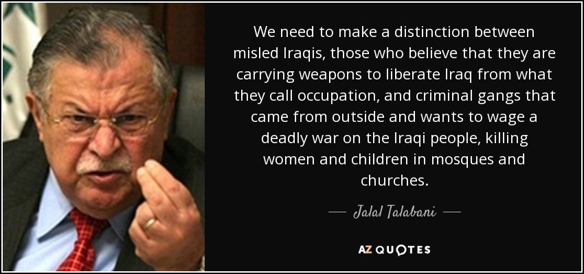 We need to make a distinction between misled Iraqis, those who believe that they are carrying weapons to liberate Iraq from what they call occupation, and criminal gangs that came from outside and wants to wage a deadly war on the Iraqi people, killing women and children in mosques and churches. - Jalal Talabani