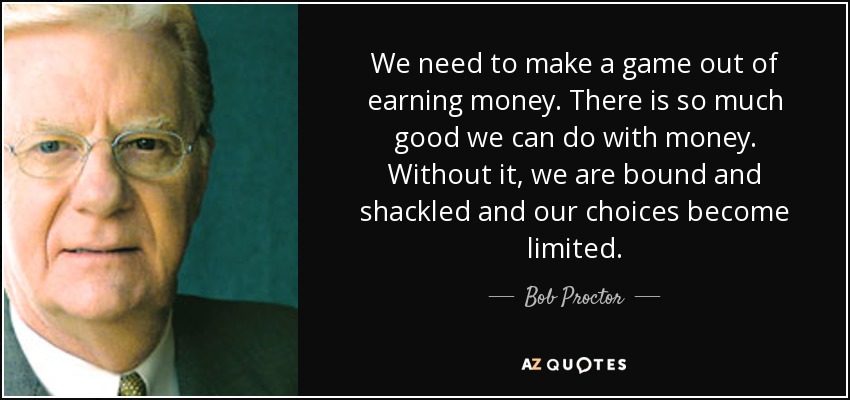 We need to make a game out of earning money. There is so much good we can do with money. Without it, we are bound and shackled and our choices become limited. - Bob Proctor