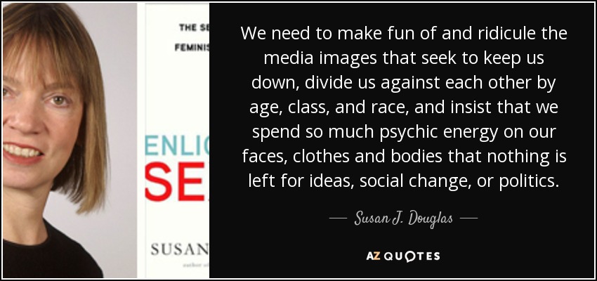 We need to make fun of and ridicule the media images that seek to keep us down, divide us against each other by age, class, and race, and insist that we spend so much psychic energy on our faces, clothes and bodies that nothing is left for ideas, social change, or politics. - Susan J. Douglas
