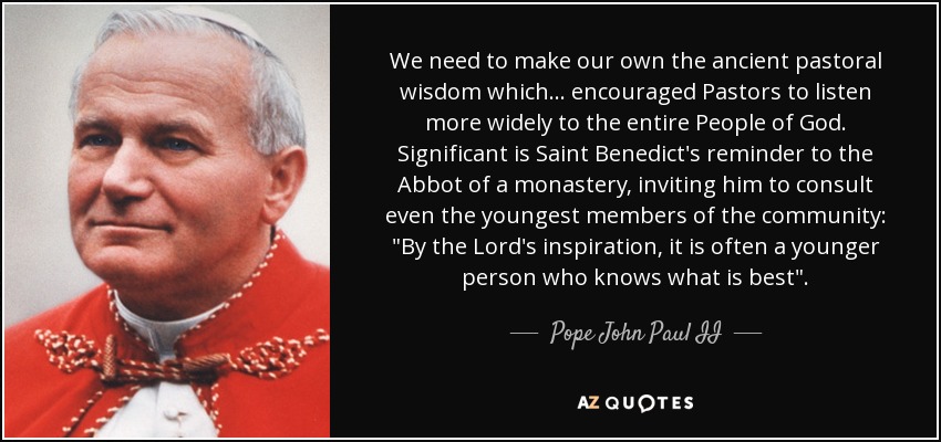 We need to make our own the ancient pastoral wisdom which... encouraged Pastors to listen more widely to the entire People of God. Significant is Saint Benedict's reminder to the Abbot of a monastery, inviting him to consult even the youngest members of the community: 