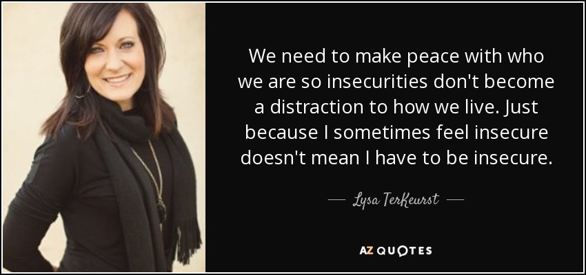 We need to make peace with who we are so insecurities don't become a distraction to how we live. Just because I sometimes feel insecure doesn't mean I have to be insecure. - Lysa TerKeurst