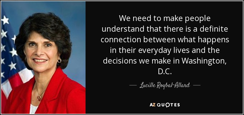 We need to make people understand that there is a definite connection between what happens in their everyday lives and the decisions we make in Washington, D.C. - Lucille Roybal-Allard
