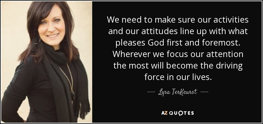 We need to make sure our activities and our attitudes line up with what pleases God first and foremost. Wherever we focus our attention the most will become the driving force in our lives. - Lysa TerKeurst