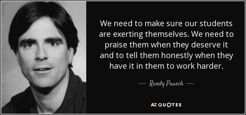 We need to make sure our students are exerting themselves. We need to praise them when they deserve it and to tell them honestly when they have it in them to work harder. - Randy Pausch