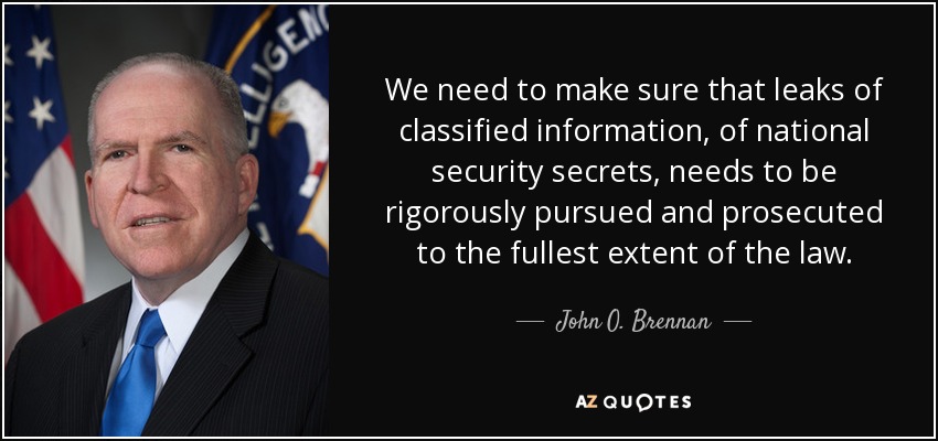 We need to make sure that leaks of classified information, of national security secrets, needs to be rigorously pursued and prosecuted to the fullest extent of the law. - John O. Brennan