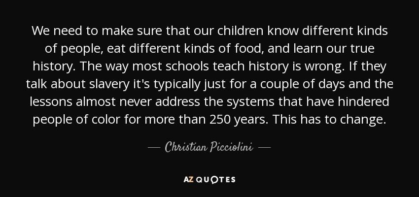 We need to make sure that our children know different kinds of people, eat different kinds of food, and learn our true history. The way most schools teach history is wrong. If they talk about slavery it's typically just for a couple of days and the lessons almost never address the systems that have hindered people of color for more than 250 years. This has to change. - Christian Picciolini