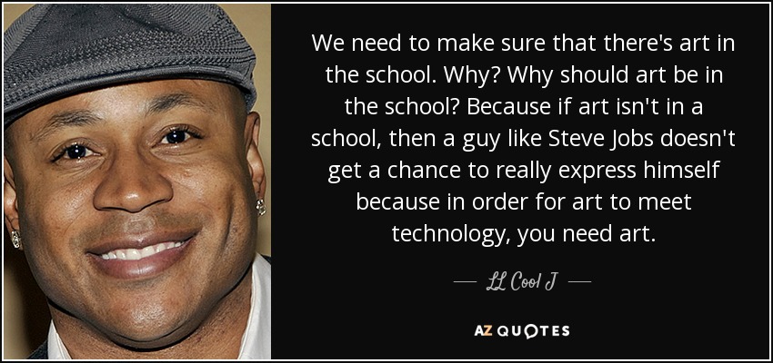 We need to make sure that there's art in the school. Why? Why should art be in the school? Because if art isn't in a school, then a guy like Steve Jobs doesn't get a chance to really express himself because in order for art to meet technology, you need art. - LL Cool J
