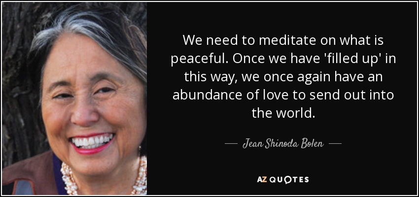 We need to meditate on what is peaceful. Once we have 'filled up' in this way, we once again have an abundance of love to send out into the world. - Jean Shinoda Bolen