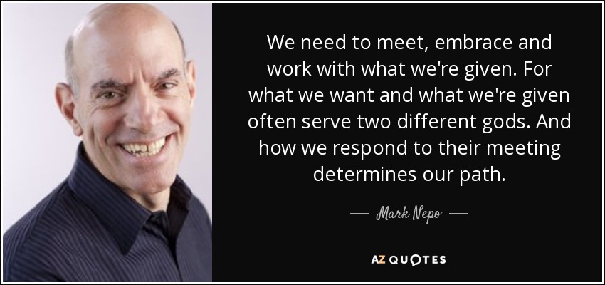 We need to meet, embrace and work with what we're given. For what we want and what we're given often serve two different gods. And how we respond to their meeting determines our path. - Mark Nepo
