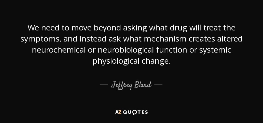 We need to move beyond asking what drug will treat the symptoms, and instead ask what mechanism creates altered neurochemical or neurobiological function or systemic physiological change. - Jeffrey Bland