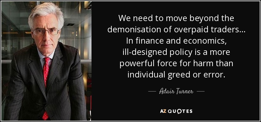 We need to move beyond the demonisation of overpaid traders ... In finance and economics, ill-designed policy is a more powerful force for harm than individual greed or error. - Adair Turner, Baron Turner of Ecchinswell
