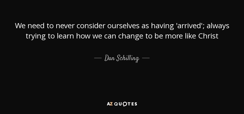We need to never consider ourselves as having 'arrived'; always trying to learn how we can change to be more like Christ - Dan Schilling