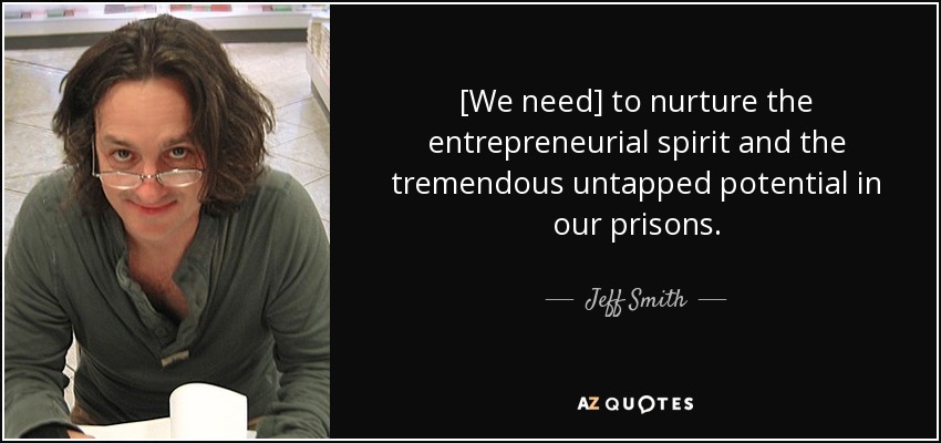 [We need] to nurture the entrepreneurial spirit and the tremendous untapped potential in our prisons. - Jeff Smith
