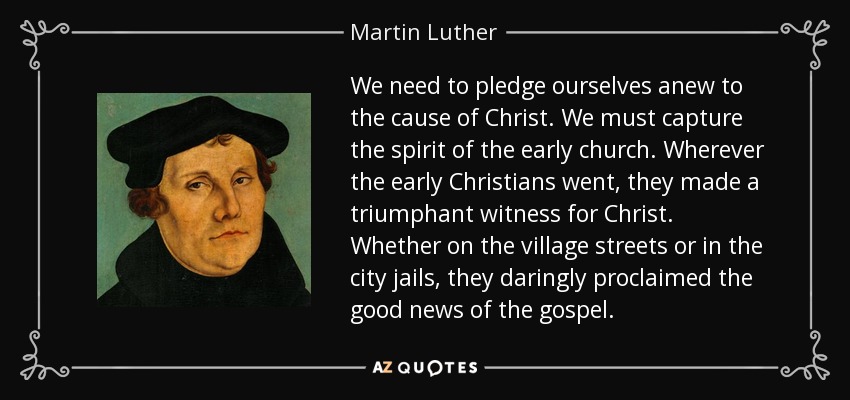 We need to pledge ourselves anew to the cause of Christ. We must capture the spirit of the early church. Wherever the early Christians went, they made a triumphant witness for Christ. Whether on the village streets or in the city jails, they daringly proclaimed the good news of the gospel. - Martin Luther