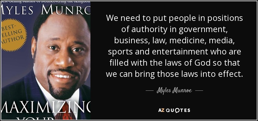 We need to put people in positions of authority in government, business, law, medicine, media, sports and entertainment who are filled with the laws of God so that we can bring those laws into effect. - Myles Munroe