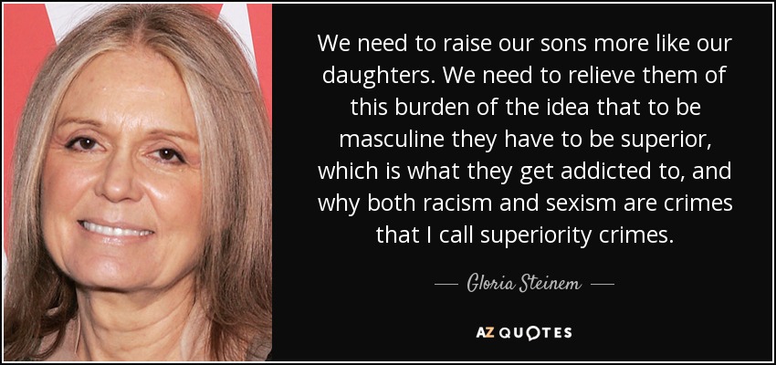 We need to raise our sons more like our daughters. We need to relieve them of this burden of the idea that to be masculine they have to be superior, which is what they get addicted to, and why both racism and sexism are crimes that I call superiority crimes. - Gloria Steinem