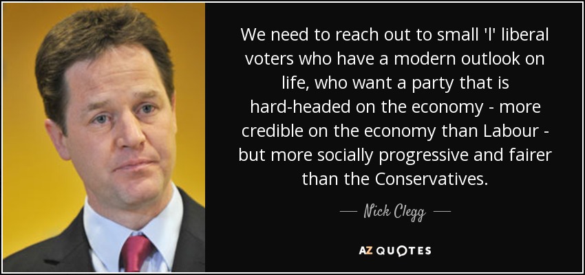 We need to reach out to small 'l' liberal voters who have a modern outlook on life, who want a party that is hard-headed on the economy - more credible on the economy than Labour - but more socially progressive and fairer than the Conservatives. - Nick Clegg