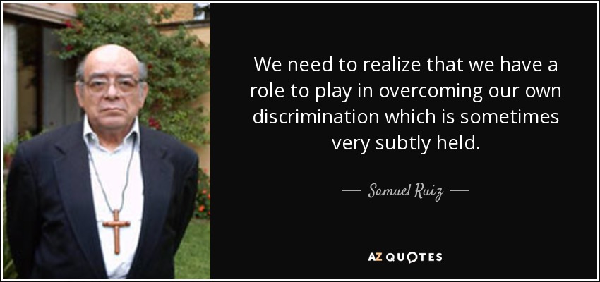 We need to realize that we have a role to play in overcoming our own discrimination which is sometimes very subtly held. - Samuel Ruiz