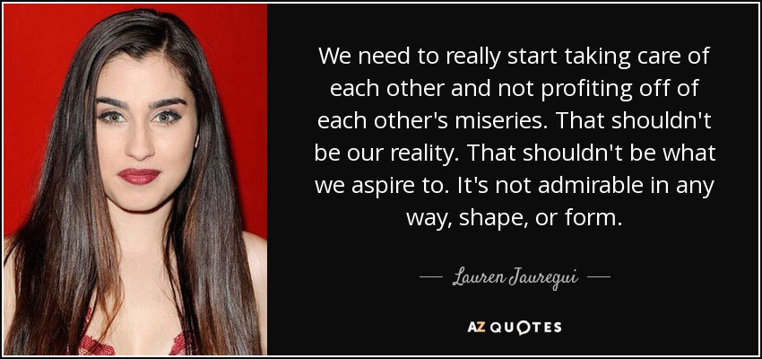 We need to really start taking care of each other and not profiting off of each other's miseries. That shouldn't be our reality. That shouldn't be what we aspire to. It's not admirable in any way, shape, or form. - Lauren Jauregui
