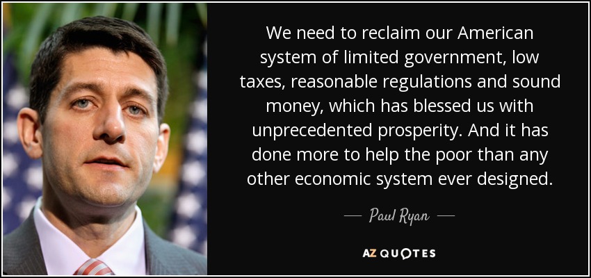 We need to reclaim our American system of limited government, low taxes, reasonable regulations and sound money, which has blessed us with unprecedented prosperity. And it has done more to help the poor than any other economic system ever designed. - Paul Ryan