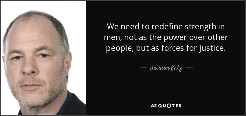 We need to redefine strength in men, not as the power over other people, but as forces for justice. - Jackson Katz
