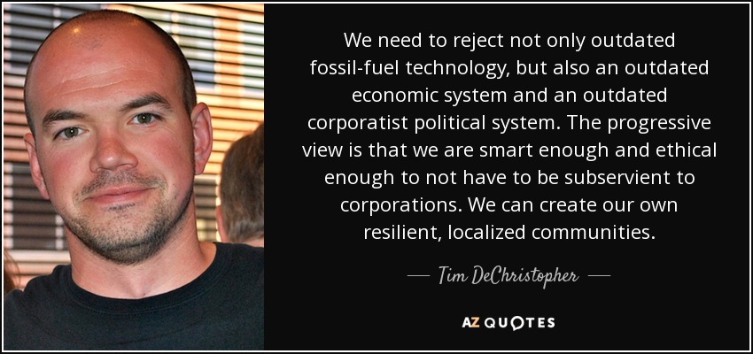 We need to reject not only outdated fossil-fuel technology, but also an outdated economic system and an outdated corporatist political system. The progressive view is that we are smart enough and ethical enough to not have to be subservient to corporations. We can create our own resilient, localized communities. - Tim DeChristopher