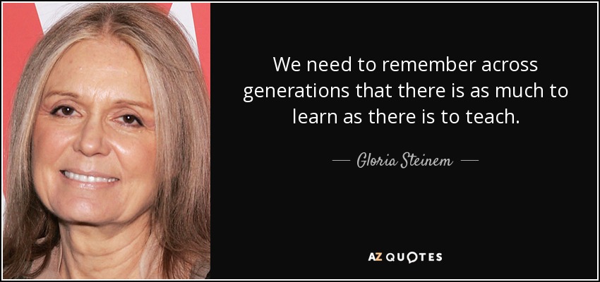 We need to remember across generations that there is as much to learn as there is to teach. - Gloria Steinem