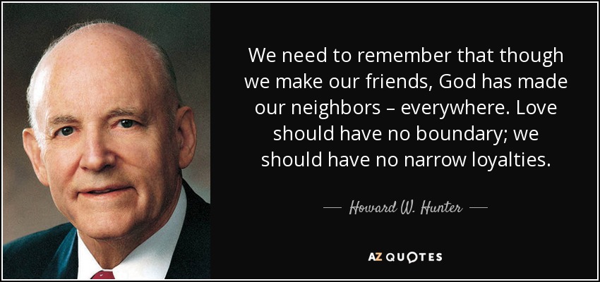 We need to remember that though we make our friends, God has made our neighbors – everywhere. Love should have no boundary; we should have no narrow loyalties. - Howard W. Hunter