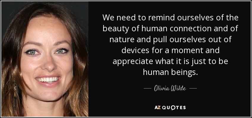 We need to remind ourselves of the beauty of human connection and of nature and pull ourselves out of devices for a moment and appreciate what it is just to be human beings. - Olivia Wilde