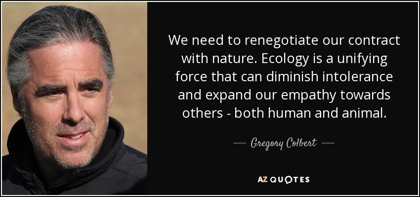 We need to renegotiate our contract with nature. Ecology is a unifying force that can diminish intolerance and expand our empathy towards others - both human and animal. - Gregory Colbert