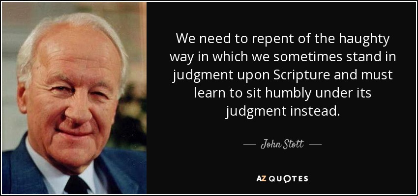 We need to repent of the haughty way in which we sometimes stand in judgment upon Scripture and must learn to sit humbly under its judgment instead. - John Stott
