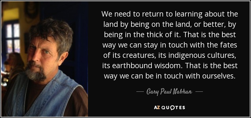 We need to return to learning about the land by being on the land, or better, by being in the thick of it. That is the best way we can stay in touch with the fates of its creatures, its indigenous cultures, its earthbound wisdom. That is the best way we can be in touch with ourselves. - Gary Paul Nabhan