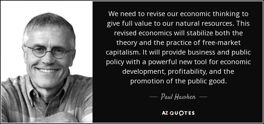 We need to revise our economic thinking to give full value to our natural resources. This revised economics will stabilize both the theory and the practice of free-market capitalism. It will provide business and public policy with a powerful new tool for economic development, profitability, and the promotion of the public good. - Paul Hawken
