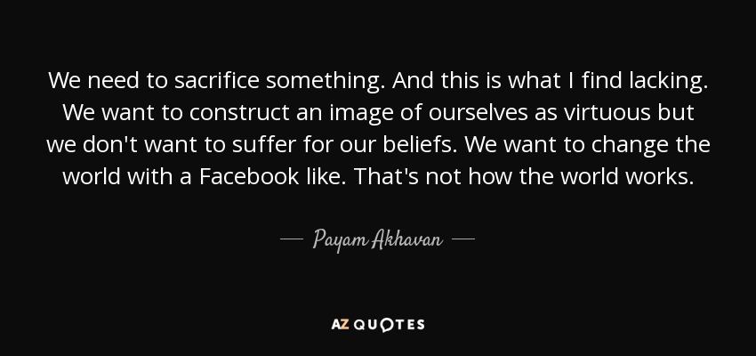 We need to sacrifice something. And this is what I find lacking. We want to construct an image of ourselves as virtuous but we don't want to suffer for our beliefs. We want to change the world with a Facebook like. That's not how the world works. - Payam Akhavan