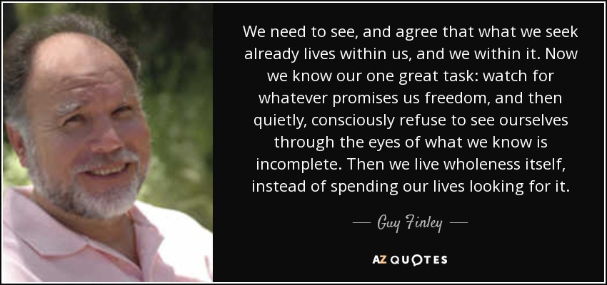 We need to see, and agree that what we seek already lives within us, and we within it. Now we know our one great task: watch for whatever promises us freedom, and then quietly, consciously refuse to see ourselves through the eyes of what we know is incomplete. Then we live wholeness itself, instead of spending our lives looking for it. - Guy Finley