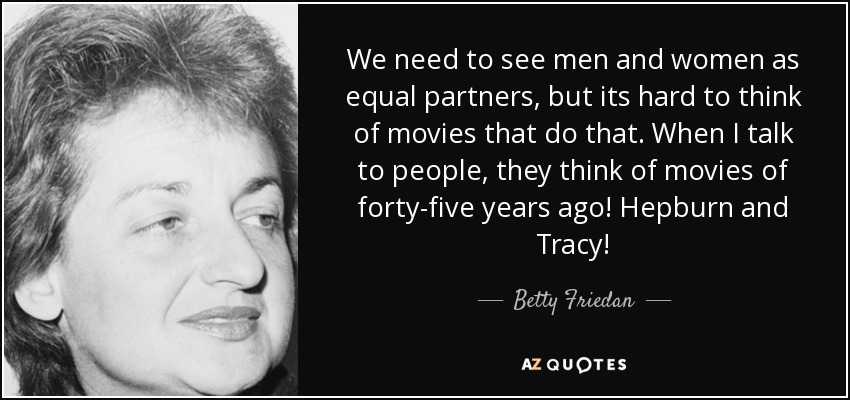 We need to see men and women as equal partners, but its hard to think of movies that do that. When I talk to people, they think of movies of forty-five years ago! Hepburn and Tracy! - Betty Friedan