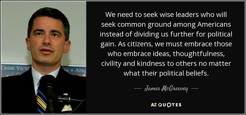 We need to seek wise leaders who will seek common ground among Americans instead of dividing us further for political gain. As citizens, we must embrace those who embrace ideas, thoughtfulness, civility and kindness to others no matter what their political beliefs. - James McGreevey