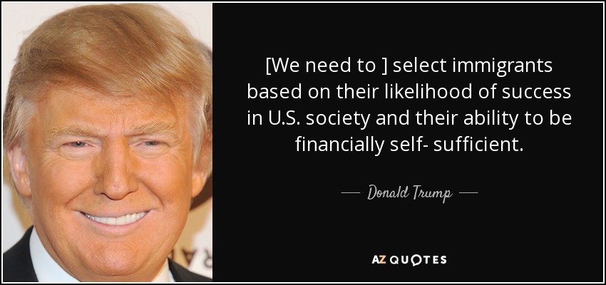 [We need to ] select immigrants based on their likelihood of success in U.S. society and their ability to be financially self- sufficient. - Donald Trump