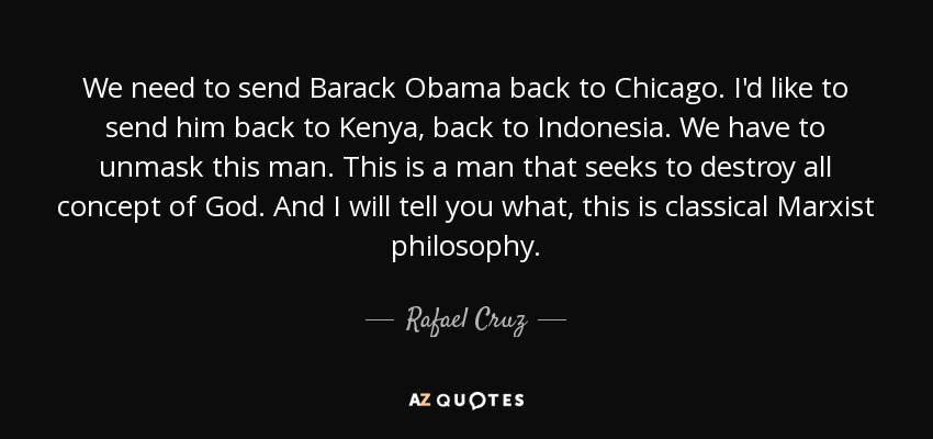 We need to send Barack Obama back to Chicago. I'd like to send him back to Kenya, back to Indonesia. We have to unmask this man. This is a man that seeks to destroy all concept of God. And I will tell you what, this is classical Marxist philosophy. - Rafael Cruz